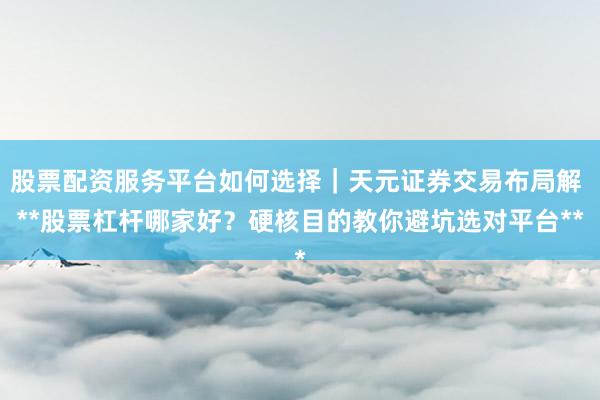 股票配资服务平台如何选择｜天元证券交易布局解 **股票杠杆哪家好？硬核目的教你避坑选对平台**