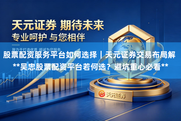 股票配资服务平台如何选择｜天元证券交易布局解 **吴忠股票配资平台若何选？避坑重心必看**