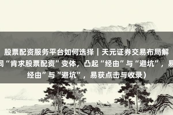 股票配资服务平台如何选择｜天元证券交易布局解 （共，含中枢词“肯求股票配资”变体，凸起“经由”与“避坑”，易获点击与收录）
