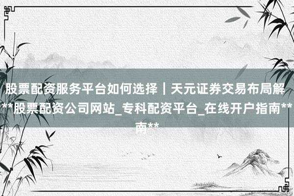 股票配资服务平台如何选择|天元证券交易布局解 **股票配资公司网站_专科配资平台_在线开户指南**