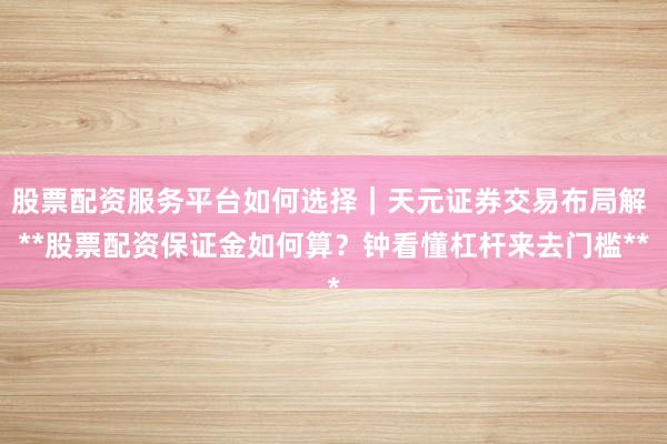 股票配资服务平台如何选择｜天元证券交易布局解 **股票配资保证金如何算？钟看懂杠杆来去门槛**