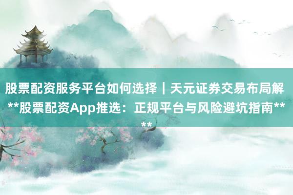 股票配资服务平台如何选择｜天元证券交易布局解 **股票配资App推选：正规平台与风险避坑指南**