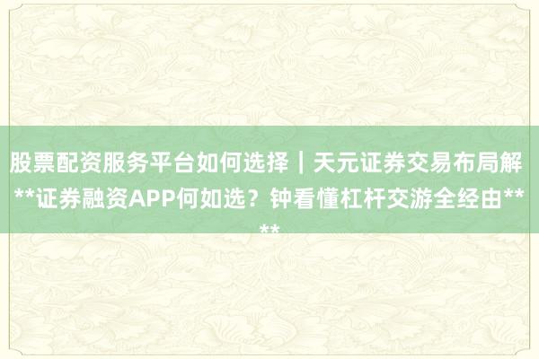 股票配资服务平台如何选择｜天元证券交易布局解 **证券融资APP何如选？钟看懂杠杆交游全经由**