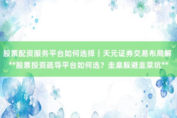 股票配资服务平台如何选择｜天元证券交易布局解 **股票投资疏导平台如何选？圭臬躲避韭菜坑**