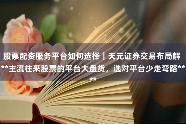 股票配资服务平台如何选择｜天元证券交易布局解 **主流往来股票的平台大盘货，选对平台少走弯路**