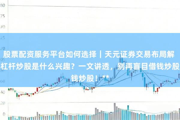 股票配资服务平台如何选择｜天元证券交易布局解 **加杠杆炒股是什么兴趣？一文讲透，别再盲目借钱炒股！**