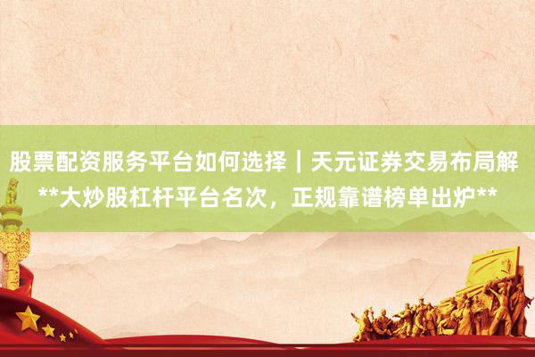 股票配资服务平台如何选择｜天元证券交易布局解 **大炒股杠杆平台名次，正规靠谱榜单出炉**