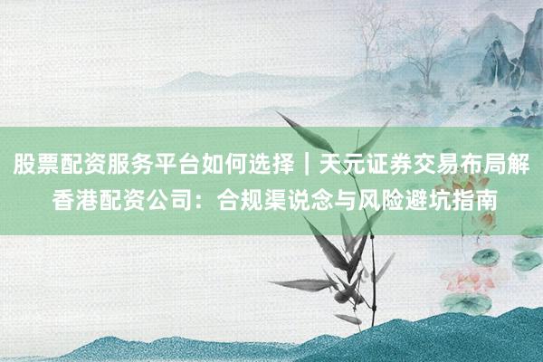股票配资服务平台如何选择｜天元证券交易布局解 香港配资公司：合规渠说念与风险避坑指南