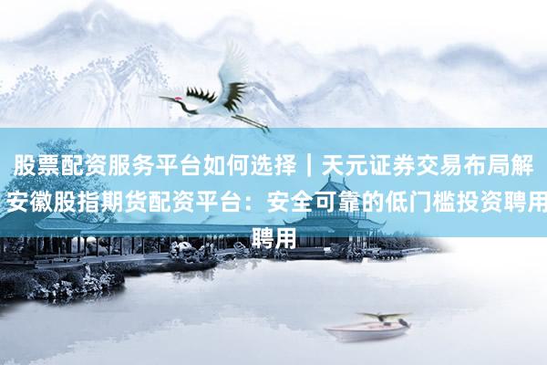 股票配资服务平台如何选择｜天元证券交易布局解 安徽股指期货配资平台：安全可靠的低门槛投资聘用